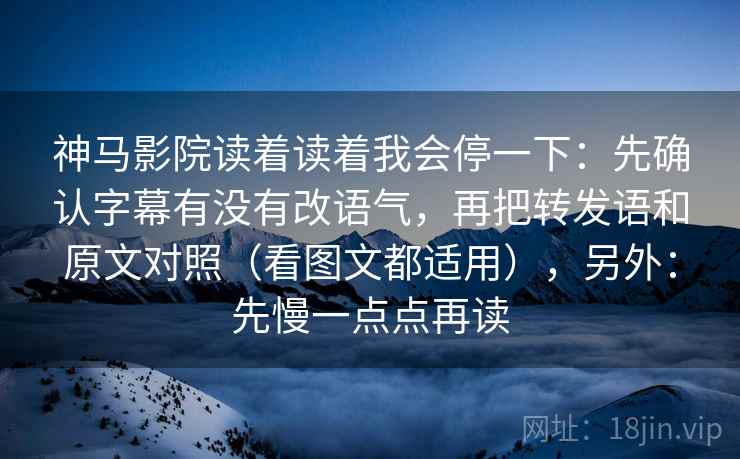 神马影院读着读着我会停一下：先确认字幕有没有改语气，再把转发语和原文对照（看图文都适用），另外：先慢一点点再读
