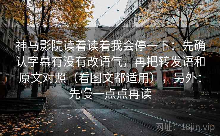 神马影院读着读着我会停一下：先确认字幕有没有改语气，再把转发语和原文对照（看图文都适用），另外：先慢一点点再读