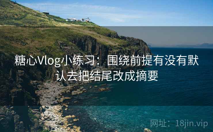糖心Vlog小练习：围绕前提有没有默认去把结尾改成摘要
