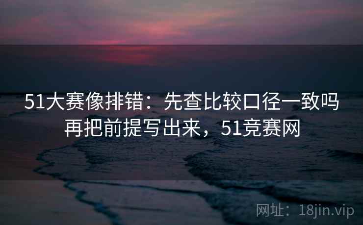 51大赛像排错：先查比较口径一致吗再把前提写出来，51竞赛网