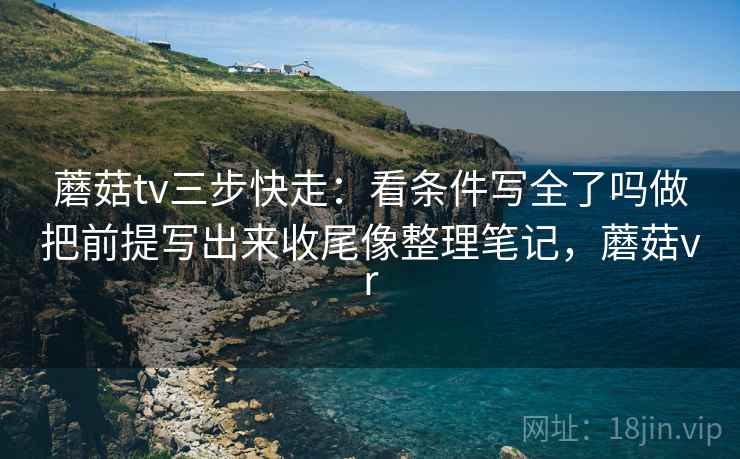 蘑菇tv三步快走:看条件写全了吗做把前提写出来收尾像整理笔记,蘑菇vr 蘑菇tv三步快走:看条件写全了吗做把前提写出来收尾像整理笔记,蘑菇vr