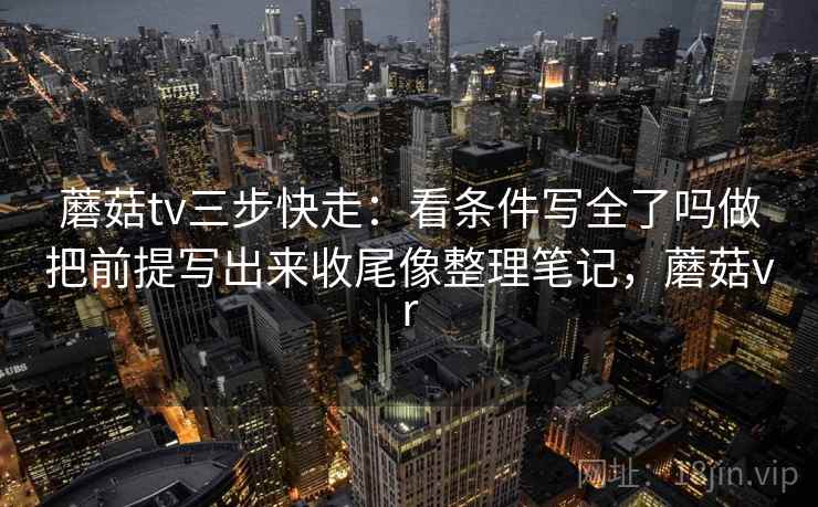 蘑菇tv三步快走:看条件写全了吗做把前提写出来收尾像整理笔记,蘑菇vr 蘑菇tv三步快走:看条件写全了吗做把前提写出来收尾像整理笔记,蘑菇vr