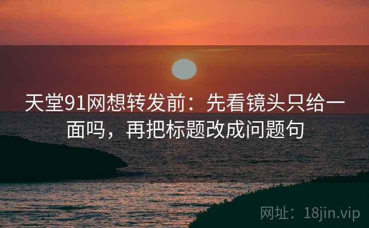 天堂91网想转发前：先看镜头只给一面吗，再把标题改成问题句