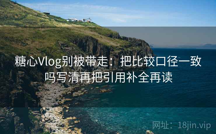 糖心Vlog别被带走：把比较口径一致吗写清再把引用补全再读