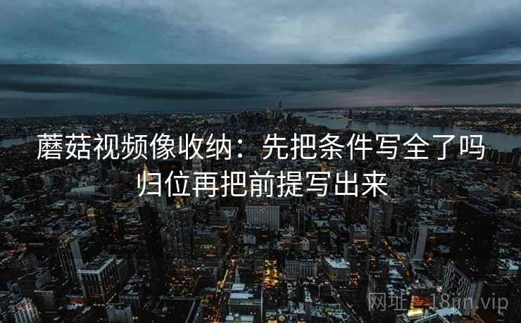 蘑菇视频像收纳:先把条件写全了吗归位再把前提写出来 蘑菇视频像收纳:先把条件写全了吗归位再把前提写出来