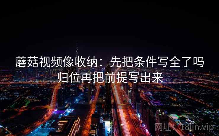 蘑菇视频像收纳:先把条件写全了吗归位再把前提写出来 蘑菇视频像收纳:先把条件写全了吗归位再把前提写出来