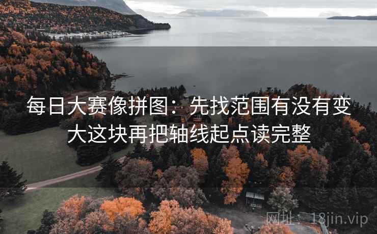 每日大赛像拼图:先找范围有没有变大这块再把轴线起点读完整 每日大赛像拼图:先找范围有没有变大这块再把轴线起点读完整