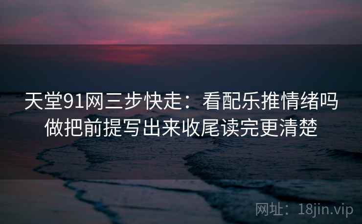 天堂91网三步快走:看配乐推情绪吗做把前提写出来收尾读完更清楚 天堂91网三步快走:看配乐推情绪吗做把前提写出来收尾读完更清楚