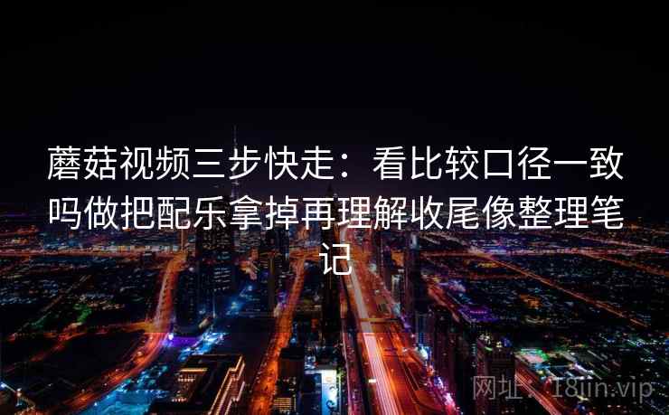 蘑菇视频三步快走：看比较口径一致吗做把配乐拿掉再理解收尾像整理笔记