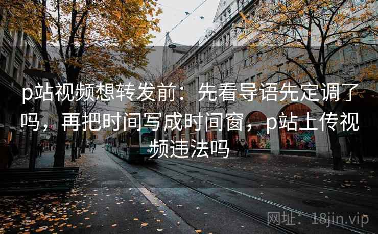 p站视频想转发前：先看导语先定调了吗，再把时间写成时间窗，p站上传视频违法吗