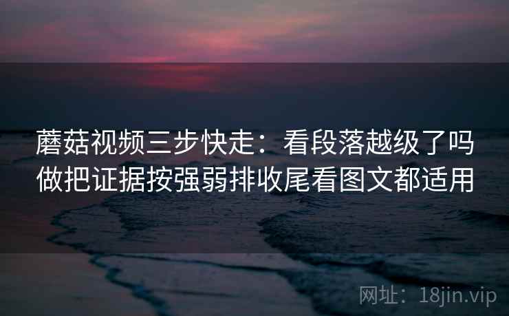 蘑菇视频三步快走：看段落越级了吗做把证据按强弱排收尾看图文都适用