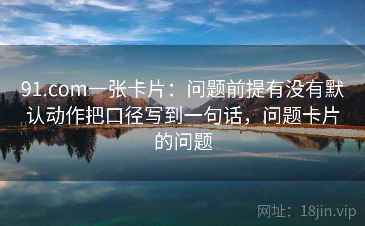 91.com一张卡片：问题前提有没有默认动作把口径写到一句话，问题卡片的问题