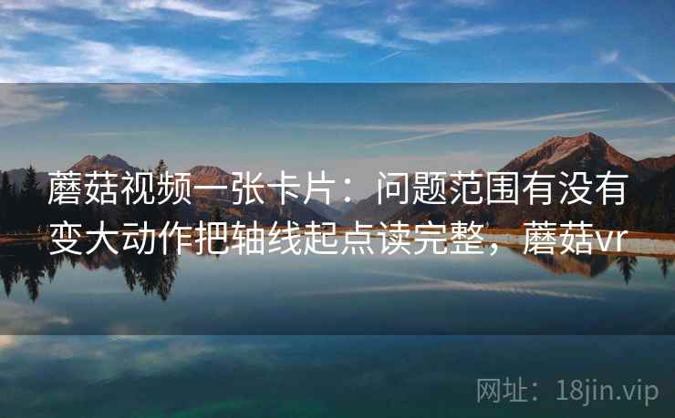 蘑菇视频一张卡片：问题范围有没有变大动作把轴线起点读完整，蘑菇vr