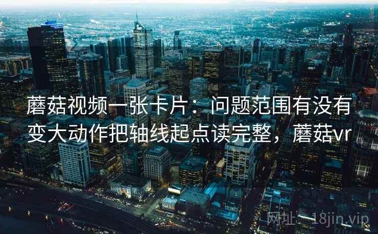 蘑菇视频一张卡片：问题范围有没有变大动作把轴线起点读完整，蘑菇vr