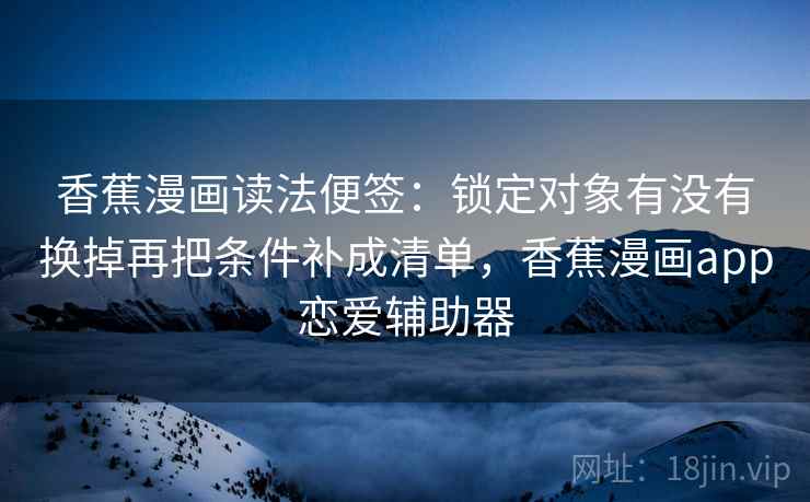 香蕉漫画读法便签：锁定对象有没有换掉再把条件补成清单，香蕉漫画app恋爱辅助器