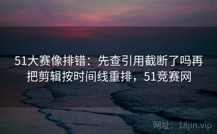51大赛像排错:先查引用截断了吗再把剪辑按时间线重排,51竞赛网 51大赛像排错:先查引用截断了吗再把剪辑按时间线重排,51竞赛网
