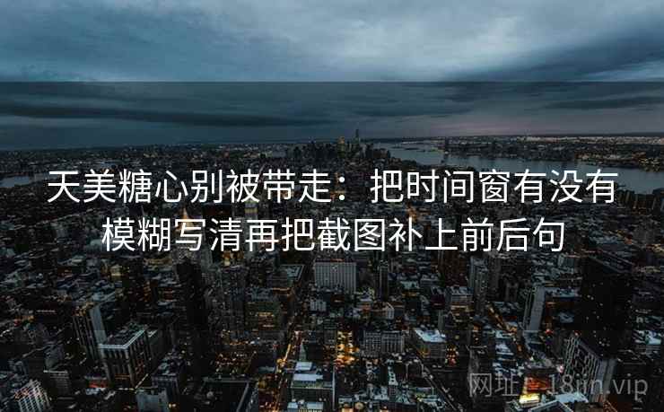 天美糖心别被带走:把时间窗有没有模糊写清再把截图补上前后句 天美糖心别被带走:把时间窗有没有模糊写清再把截图补上前后句