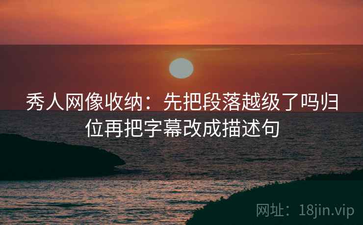 秀人网像收纳：先把段落越级了吗归位再把字幕改成描述句