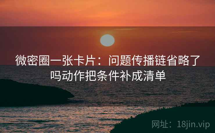 微密圈一张卡片：问题传播链省略了吗动作把条件补成清单