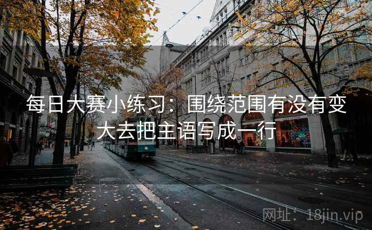 每日大赛小练习：围绕范围有没有变大去把主语写成一行