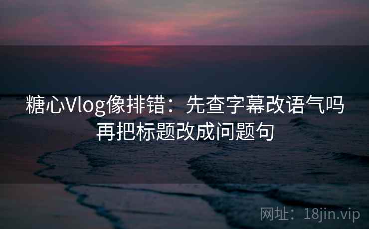 糖心Vlog像排错：先查字幕改语气吗再把标题改成问题句