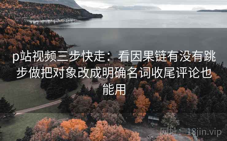 p站视频三步快走:看因果链有没有跳步做把对象改成明确名词收尾评论也能用 p站视频三步快走:看因果链有没有跳步做把对象改成明确名词收尾评论也能用
