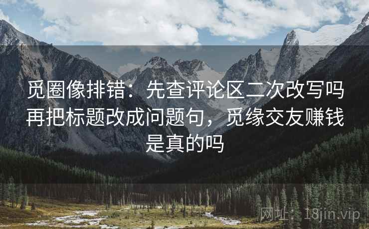 觅圈像排错:先查评论区二次改写吗再把标题改成问题句,觅缘交友赚钱是真的吗 觅圈像排错:先查评论区二次改写吗再把标题改成问题句,觅缘交友赚钱是真的吗