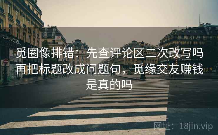 觅圈像排错：先查评论区二次改写吗再把标题改成问题句，觅缘交友赚钱是真的吗