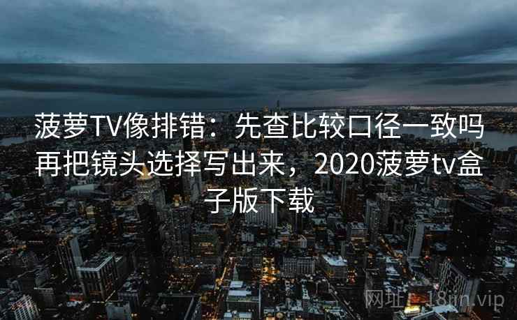 菠萝TV像排错：先查比较口径一致吗再把镜头选择写出来，2020菠萝tv盒子版下载