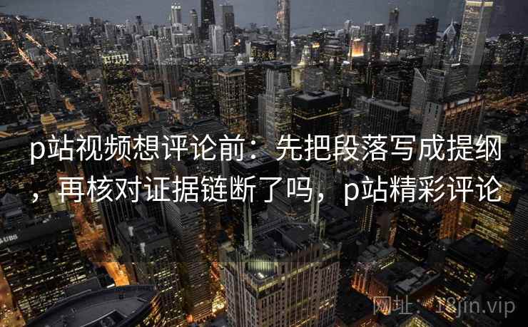 p站视频想评论前:先把段落写成提纲,再核对证据链断了吗,p站精彩评论 p站视频想评论前:先把段落写成提纲,再核对证据链断了吗,p站精彩评论