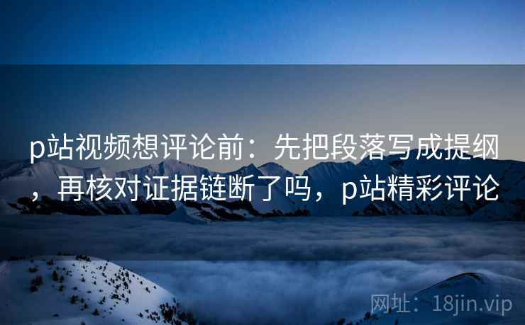 p站视频想评论前:先把段落写成提纲,再核对证据链断了吗,p站精彩评论 p站视频想评论前:先把段落写成提纲,再核对证据链断了吗,p站精彩评论