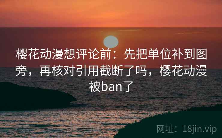 樱花动漫想评论前：先把单位补到图旁，再核对引用截断了吗，樱花动漫被ban了