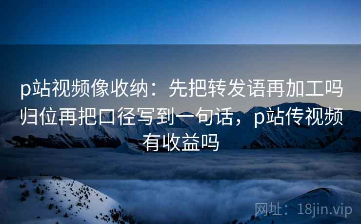 p站视频像收纳：先把转发语再加工吗归位再把口径写到一句话，p站传视频有收益吗