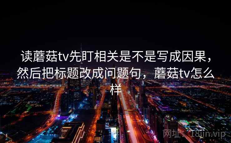 读蘑菇tv先盯相关是不是写成因果,然后把标题改成问题句,蘑菇tv怎么样 读蘑菇tv先盯相关是不是写成因果,然后把标题改成问题句,蘑菇tv怎么样