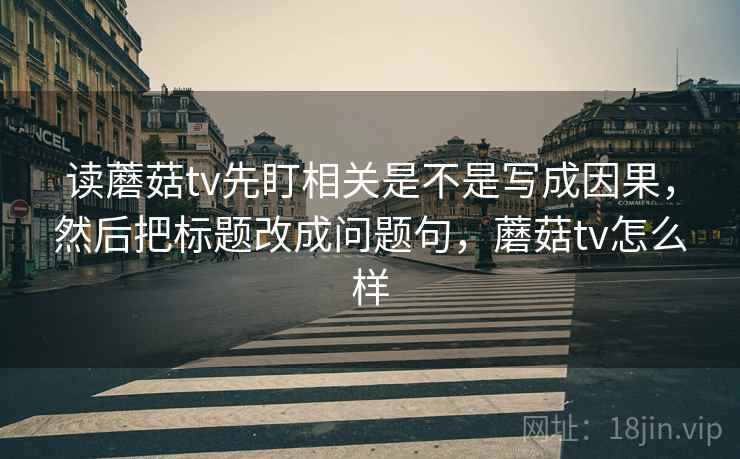 读蘑菇tv先盯相关是不是写成因果,然后把标题改成问题句,蘑菇tv怎么样 读蘑菇tv先盯相关是不是写成因果,然后把标题改成问题句,蘑菇tv怎么样