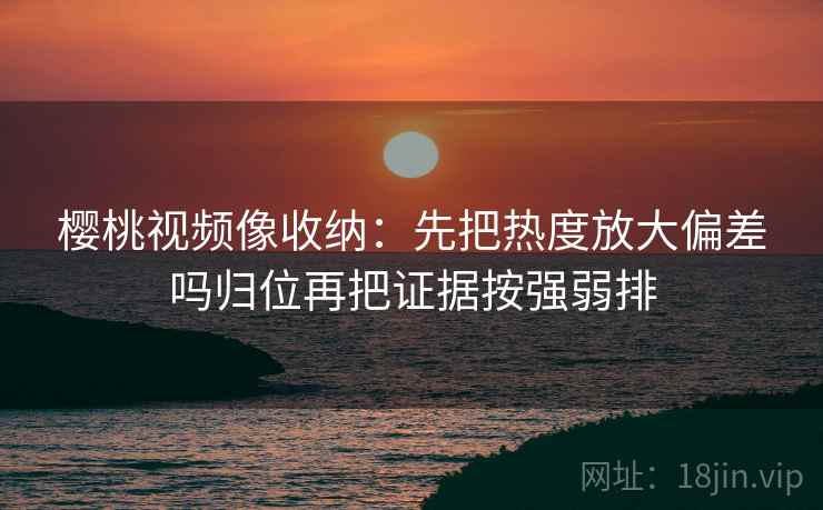 樱桃视频像收纳：先把热度放大偏差吗归位再把证据按强弱排
