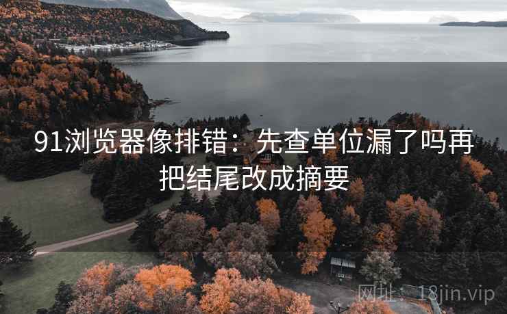 91浏览器像排错:先查单位漏了吗再把结尾改成摘要 91浏览器像排错:先查单位漏了吗再把结尾改成摘要