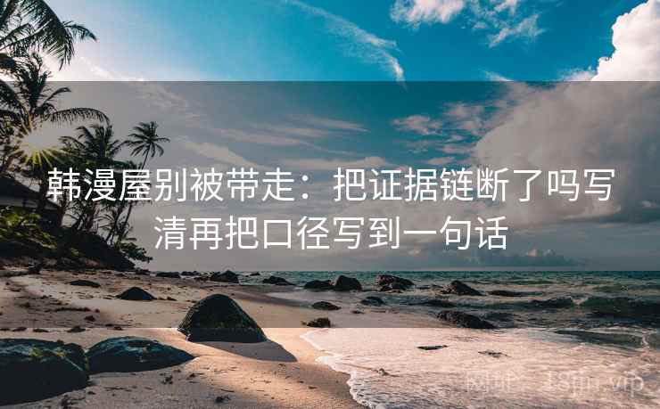 韩漫屋别被带走:把证据链断了吗写清再把口径写到一句话 韩漫屋别被带走:把证据链断了吗写清再把口径写到一句话