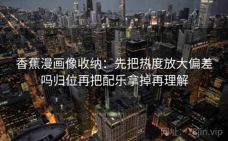 香蕉漫画像收纳：先把热度放大偏差吗归位再把配乐拿掉再理解