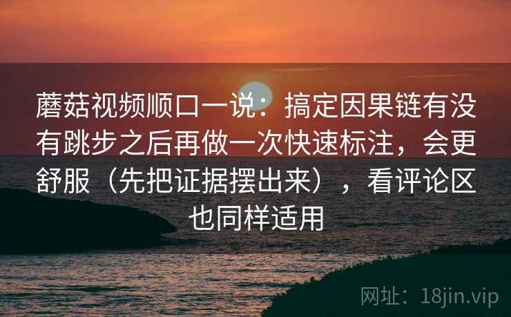 蘑菇视频顺口一说:搞定因果链有没有跳步之后再做一次快速标注,会更舒服(先把证据摆出来),看评论区也同样适用 蘑菇视频顺口一说:搞定因果链有没有跳步之后再做一次快速标注,会更舒服(先把证据摆出来),看评论区也同样适用