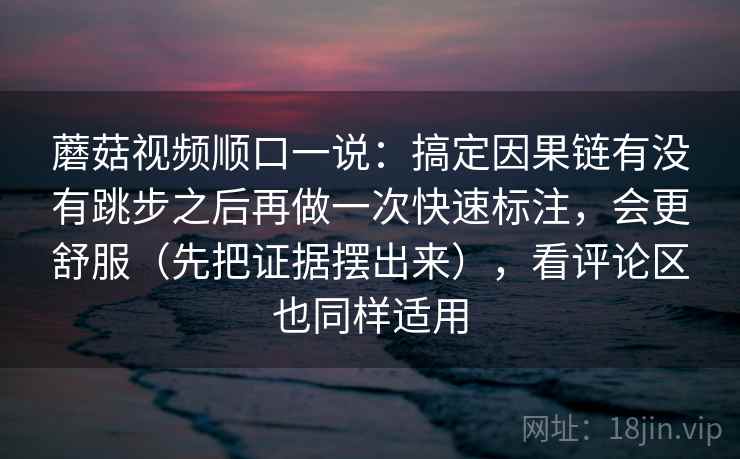 蘑菇视频顺口一说：搞定因果链有没有跳步之后再做一次快速标注，会更舒服（先把证据摆出来），看评论区也同样适用