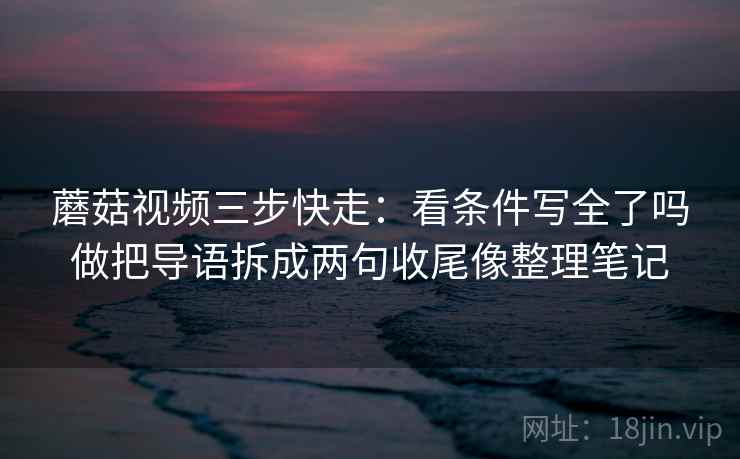 蘑菇视频三步快走：看条件写全了吗做把导语拆成两句收尾像整理笔记