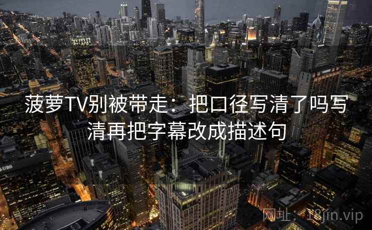 菠萝TV别被带走:把口径写清了吗写清再把字幕改成描述句 菠萝TV别被带走:把口径写清了吗写清再把字幕改成描述句